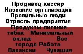 Продавец-кассир › Название организации ­ Правильные люди › Отрасль предприятия ­ Продукты питания, табак › Минимальный оклад ­ 30 000 - Все города Работа » Вакансии   . Чувашия респ.,Шумерля г.